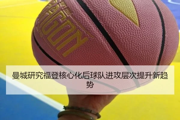 曼城研究福登核心化后球队进攻层次提升新趋势