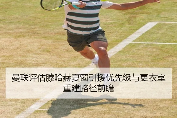曼联评估滕哈赫夏窗引援优先级与更衣室重建路径前瞻