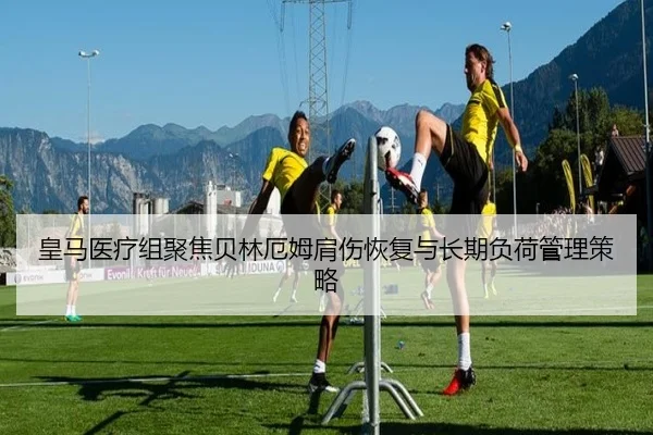 皇马医疗组聚焦贝林厄姆肩伤恢复与长期负荷管理策略