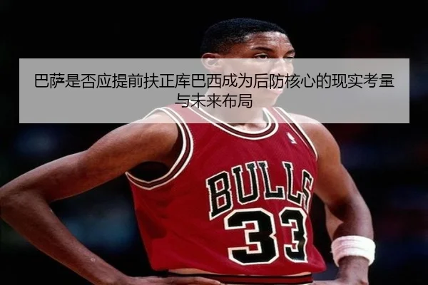 巴萨是否应提前扶正库巴西成为后防核心的现实考量与未来布局
