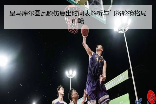 皇马库尔图瓦膝伤复出时间表解析与门将轮换格局前瞻
