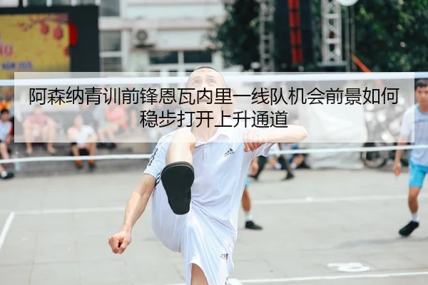 阿森纳青训前锋恩瓦内里一线队机会前景如何稳步打开上升通道
