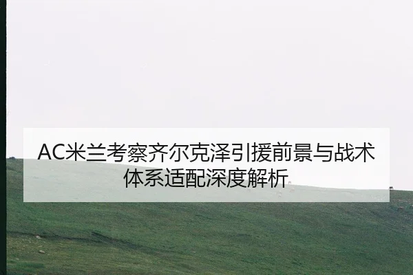 AC米兰考察齐尔克泽引援前景与战术体系适配深度解析（cc7c7.app）