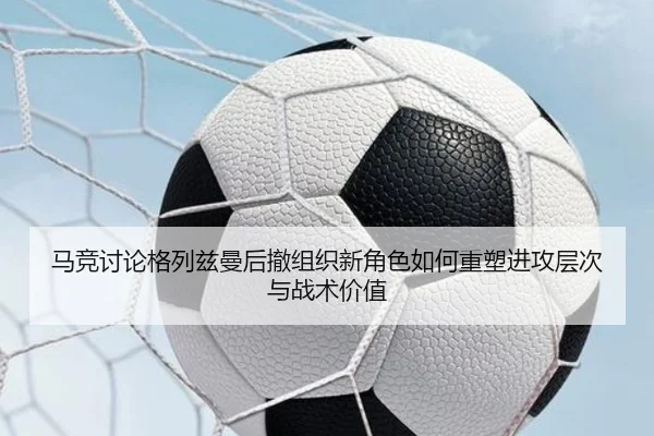 马竞讨论格列兹曼后撤组织新角色如何重塑进攻层次与战术价值（cc7c7.app）