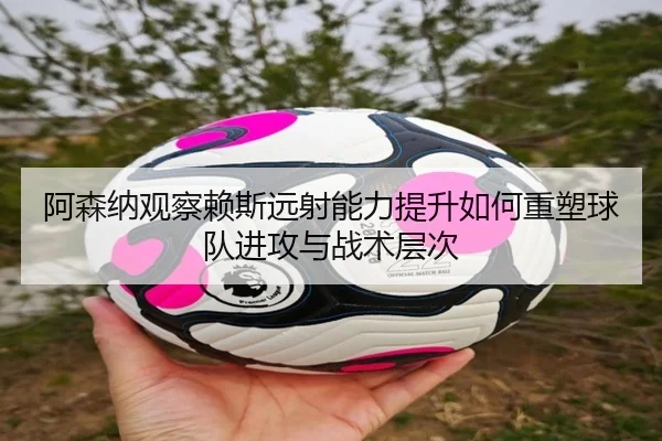 阿森纳观察赖斯远射能力提升如何重塑球队进攻与战术层次（cc7c7.app）