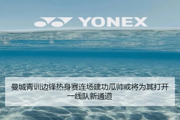 曼城青训边锋热身赛连场建功瓜帅或将为其打开一线队新通道（cc7c7.app）